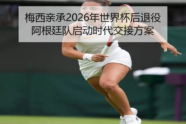梅西亲承2026年世界杯后退役 阿根廷队启动时代交接方案